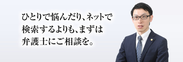 ひとりで悩んだり、ネットで検索するよりも、まずは弁護士にご相談を。